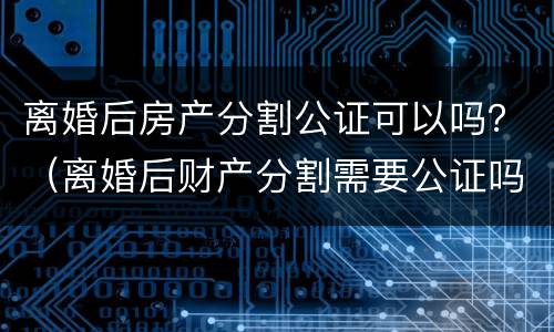 离婚后房产分割公证可以吗？（离婚后财产分割需要公证吗）