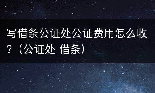 写借条公证处公证费用怎么收?（公证处 借条）