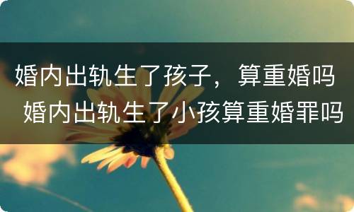 婚内出轨生了孩子，算重婚吗 婚内出轨生了小孩算重婚罪吗
