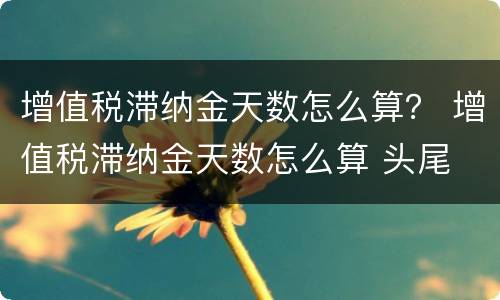 增值税滞纳金天数怎么算？ 增值税滞纳金天数怎么算 头尾