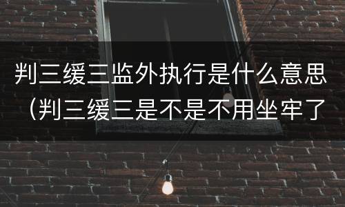 判三缓三监外执行是什么意思（判三缓三是不是不用坐牢了）
