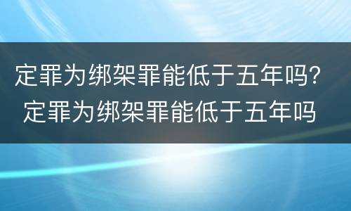 定罪为绑架罪能低于五年吗？ 定罪为绑架罪能低于五年吗