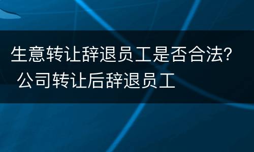 生意转让辞退员工是否合法？ 公司转让后辞退员工