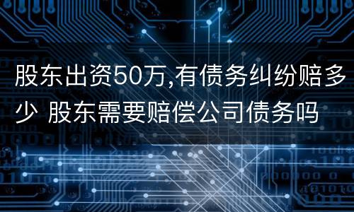 股东出资50万,有债务纠纷赔多少 股东需要赔偿公司债务吗