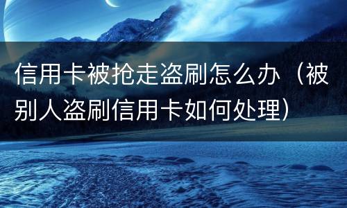 信用卡被抢走盗刷怎么办（被别人盗刷信用卡如何处理）