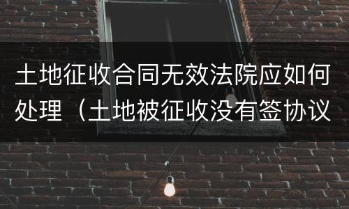 土地征收合同无效法院应如何处理（土地被征收没有签协议）