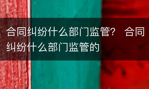 合同纠纷什么部门监管？ 合同纠纷什么部门监管的