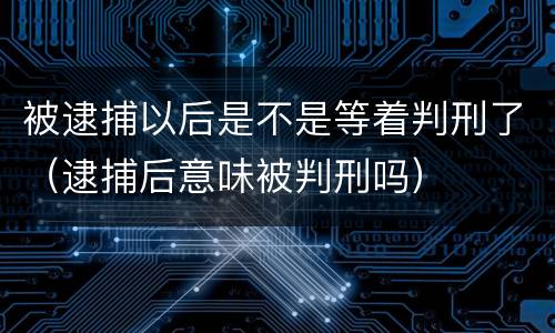 被逮捕以后是不是等着判刑了（逮捕后意味被判刑吗）
