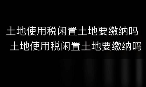 土地使用税闲置土地要缴纳吗 土地使用税闲置土地要缴纳吗