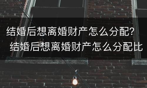 结婚后想离婚财产怎么分配？ 结婚后想离婚财产怎么分配比较好