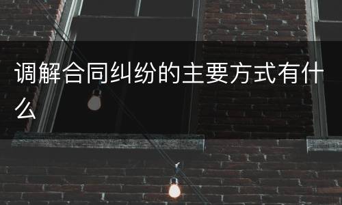 调解合同纠纷的主要方式有什么