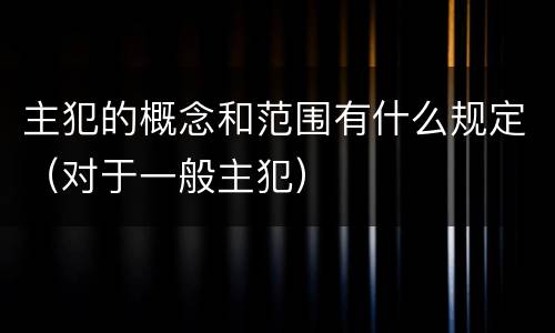 主犯的概念和范围有什么规定（对于一般主犯）