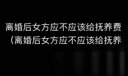 离婚后女方应不应该给抚养费（离婚后女方应不应该给抚养费呢）