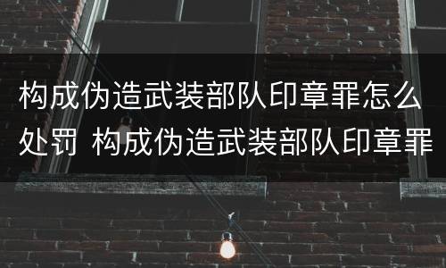 构成伪造武装部队印章罪怎么处罚 构成伪造武装部队印章罪怎么处罚的