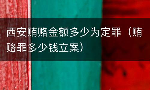 西安贿赂金额多少为定罪（贿赂罪多少钱立案）