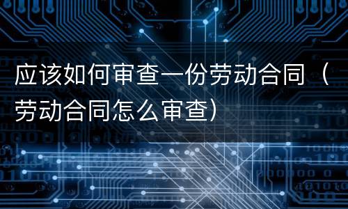应该如何审查一份劳动合同（劳动合同怎么审查）