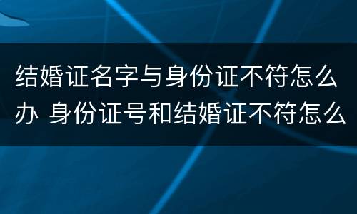 结婚证名字与身份证不符怎么办 身份证号和结婚证不符怎么办