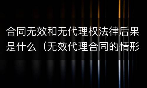 合同无效和无代理权法律后果是什么（无效代理合同的情形）