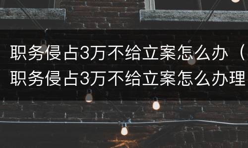 职务侵占3万不给立案怎么办（职务侵占3万不给立案怎么办理）