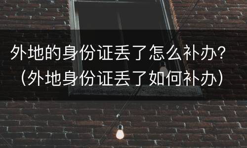 外地的身份证丢了怎么补办？（外地身份证丢了如何补办）