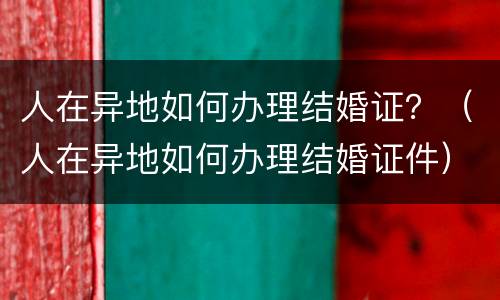 人在异地如何办理结婚证？（人在异地如何办理结婚证件）