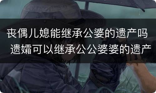 丧偶儿媳能继承公婆的遗产吗 遗孀可以继承公公婆婆的遗产吗