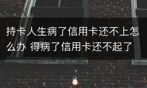 持卡人生病了信用卡还不上怎么办 得病了信用卡还不起了