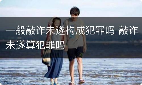 一般敲诈未遂构成犯罪吗 敲诈未遂算犯罪吗