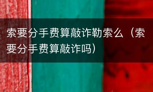 索要分手费算敲诈勒索么（索要分手费算敲诈吗）