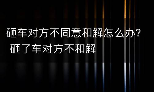 砸车对方不同意和解怎么办？ 砸了车对方不和解