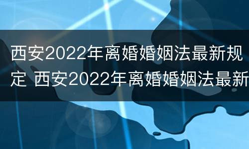 西安2022年离婚婚姻法最新规定 西安2022年离婚婚姻法最新规定是什么