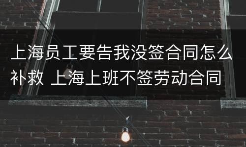 上海员工要告我没签合同怎么补救 上海上班不签劳动合同