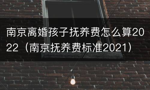 南京离婚孩子抚养费怎么算2022（南京抚养费标准2021）