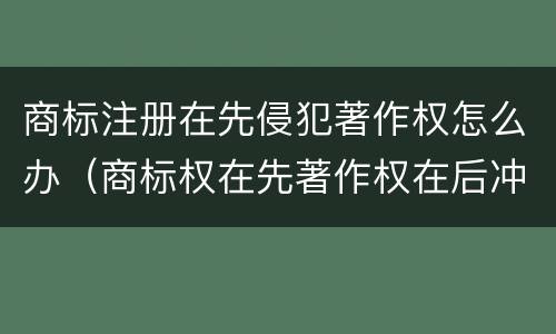 商标注册在先侵犯著作权怎么办（商标权在先著作权在后冲突）