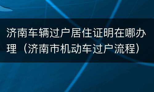 济南车辆过户居住证明在哪办理（济南市机动车过户流程）