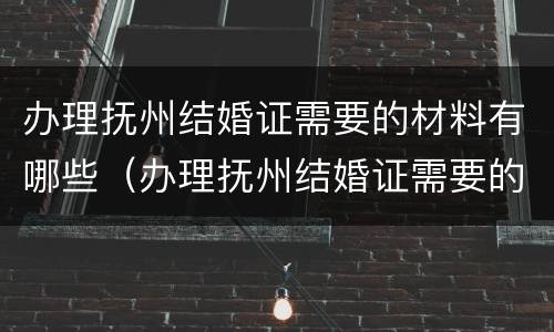 办理抚州结婚证需要的材料有哪些（办理抚州结婚证需要的材料有哪些呢）