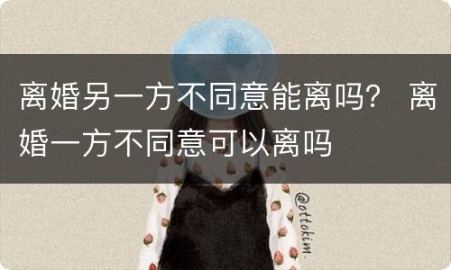 离婚另一方不同意能离吗？ 离婚一方不同意可以离吗