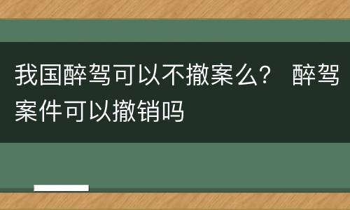 我国醉驾可以不撤案么？ 醉驾案件可以撤销吗