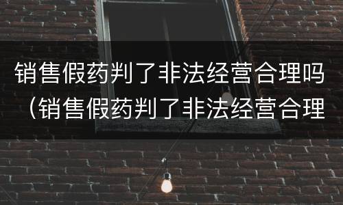 销售假药判了非法经营合理吗（销售假药判了非法经营合理吗怎么处理）