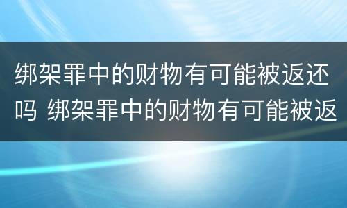绑架罪中的财物有可能被返还吗 绑架罪中的财物有可能被返还吗为什么