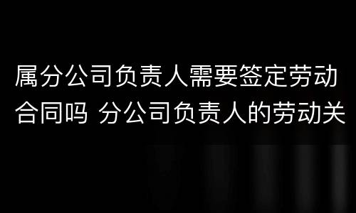 属分公司负责人需要签定劳动合同吗 分公司负责人的劳动关系