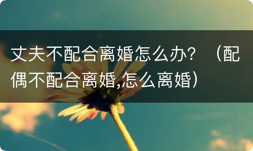 丈夫不配合离婚怎么办？（配偶不配合离婚,怎么离婚）