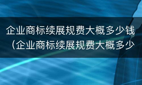 企业商标续展规费大概多少钱（企业商标续展规费大概多少钱一个）