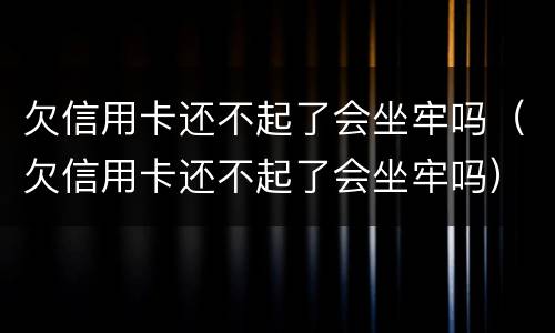 欠信用卡还不起了会坐牢吗（欠信用卡还不起了会坐牢吗）