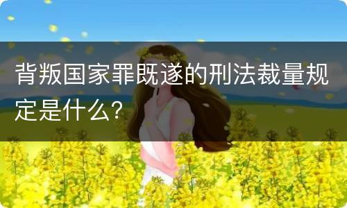 背叛国家罪既遂的刑法裁量规定是什么？