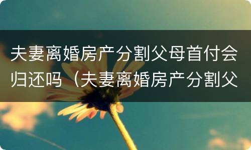 夫妻离婚房产分割父母首付会归还吗（夫妻离婚房产分割父母首付会归还吗）