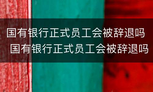 国有银行正式员工会被辞退吗 国有银行正式员工会被辞退吗