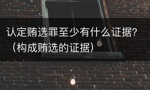 认定贿选罪至少有什么证据？（构成贿选的证据）
