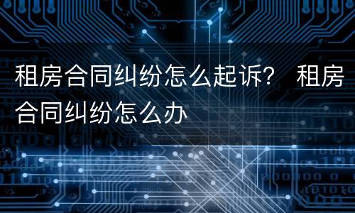 租房合同纠纷怎么起诉？ 租房合同纠纷怎么办