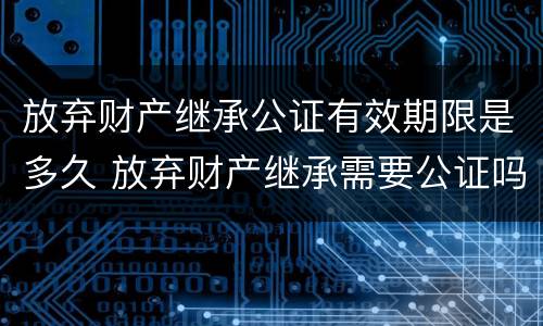放弃财产继承公证有效期限是多久 放弃财产继承需要公证吗